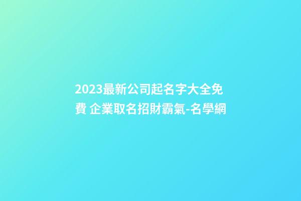 2023最新公司起名字大全免費 企業取名招財霸氣-名學網-第1張-公司起名-玄機派